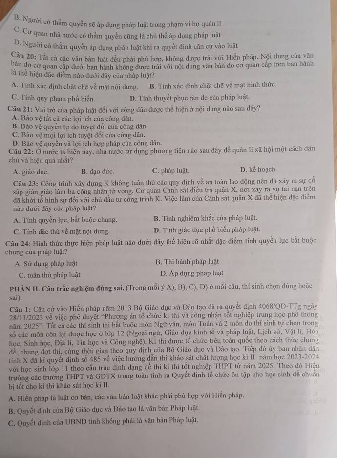 B. Người có thẳm quyền sẽ áp dụng pháp luật trong phạm vi họ quản lí
C. Cơ quan nhà nước có thẩm quyền cũng là chủ thể áp dụng pháp luật
D. Người có thầm quyền áp dụng pháp luật khi ra quyết định căn cứ vào luật
Câu 20: Tắt cả các văn bản luật đều phải phù hợp, không được trái với Hiến pháp. Nội dung của văn
bản đo cơ quan cấp dưới ban hành không được trái với nội dung văn bản do cơ quan cấp trên ban hành
là thể hiện đặc điểm nào dưới đãy của pháp luật?
A. Tính xác định chặt chē về mặt nội dung. B. Tính xác định chặt chẽ về mặt hình thức.
C. Tính quy phạm phổ biến. D. Tính thuyết phục răn đe của pháp luật.
Câu 21: Vai trò của pháp luật đối với công dân được thể hiện ở nội dung nào sau đây?
A. Bảo vệ tất cả các lợi ích của công dân.
B. Bảo vệ quyền tự do tuyệt đổi của công dân.
C. Bảo vệ mọi lợi ích tuyệt đối của công dân.
D. Bảo vệ quyền và lợi ích hợp pháp của công dân.
Câu 22: Ở nước ta hiện nay, nhà nước sử dụng phương tiện nào sau đây dể quản lí xã hội một cách dân
chủ và hiệu quả nhất?
A. giáo dục. B. đạo dức. C. pháp luật. D. kế hoạch.
Câu 23: Công trình xây dựng K không tuân thủ các quy định về an toàn lao động nên đã xảy ra sự cố
sập giản giáo làm ba công nhân tử vong. Cơ quan Cảnh sát điều tra quận X, nơi xảy ra vụ tai nạn trên
đã khởi tổ hình sự đổi với chủ đầu tư công trình K. Việc làm của Cảnh sát quận X đã thể hiện đặc điểm
nào dưới đây của pháp luật?
A. Tính quyền lực, bắt buộc chung. B. Tính nghiêm khắc của pháp luật.
C. Tính đặc thủ về mặt nội dung. D. Tính giáo dục phổ biến pháp luật.
Câu 24: Hình thức thực hiện pháp luật nào dưới đây thể hiện rõ nhất đặc điểm tính quyền lực bắt buộc
chung của pháp luật?
A. Sử dụng pháp luật B. Thi hành pháp luật
C. tuân thủ pháp luật D. Áp dụng pháp luật
PHÀN II. Câu trắc nghiệm đúng sai. (Trong mỗi ý A), B), C), D) ở mỗi câu, thí sinh chọn đúng hoặc
sai).
Câu 1: Căn cứ vào Hiến pháp năm 2013 Bộ Giáo dục và Đảo tạo đã ra quyết định 4068/QĐ-TTg ngày
28/11/2023 về việc phê duyệt “Phương án tổ chức kỉ thi và công nhận tốt nghiệp trung học phổ thông
năm 2025'': Tất cả các thí sinh thi bắt buộc môn Ngữ văn, môn Toán và 2 môn do thí sinh tự chọn trong
số các môn còn lại được học ở lớp 12 (Ngoại ngữ, Giáo dục kinh tế và pháp luật, Lịch sử, Vật lí, Hóa
học, Sinh học, Địa lí, Tin học và Công nghệ). Kỉ thi được tổ chức trên toàn quốc theo cách thức chung
để, chung đợt thi, cùng thời gian theo quy định của Bộ Giáo dục và Đảo tạo. Tiếp đó ủy ban nhân dân
tinh X đã kĩ quyết định số 485 về việc hướng dẫn thi khảo sát chất lượng học kì II năm học 2023-2024
với học sinh lớp 11 theo cầu trúc định dạng đề thi kì thi tốt nghiệp THPT từ năm 2025. Theo đó Hiệu
trưởng các trường THPT và GDTX trong toàn tỉnh ra Quyết định tổ chức ôn tập cho học sinh đề chuẩn
bị tốt cho kì thi khảo sát học kì II.
A. Hiến pháp là luật cơ bản, các văn bản luật khác phải phù hợp với Hiến pháp.
B. Quyết định của Bộ Giáo dục và Đào tạo là văn bản Pháp luật.
C. Quyết định của UBND tỉnh không phải là văn bản Pháp luật.