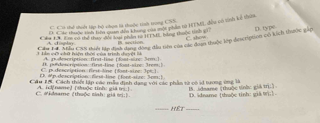 C. Có thể thiết lập bộ chọn là thuộc tính trong CSS.
D. Các thuộc tính liên quan đến khung của một phần tử HTML đều có tính kể thừa
Câu 13. Em có thể thay đổi loại phần tử HTML bằng thuộc tính gì?
D. type.
C. show.
Cầu 14. Mẫu CSS thiết lập định dạng dòng đầu tiên của các đoạn thuộc lớp description có kích thước gấp
A. display. B. section.
3 lần cỡ chữ hiện thời của trình duyệt là
A. p.description::first-line font-size: 3em;.
B. p#description::first-line font-size: 3rem;.
C. p.description::first-line font-size: 3pt;.
D. #p.description::first-line font-size: 3em;.
Câu 15. Cách thiết lập các mẫu định dạng với các phần tử có id tương ứng là
A. id[name] thuộc tính: giá trị;. B. .idname thuộc tính: giá trị;.
C. #idname thuộc tính: giá trị;. D. idname thuộc tính: giá trị;.
_Hết_