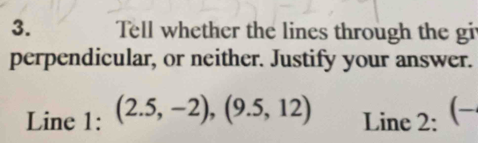 Tell whether the lines through the gi 
perpendicular, or neither. Justify your answer. 
Line 1: (2.5,-2),(9.5,12) Line 2: (