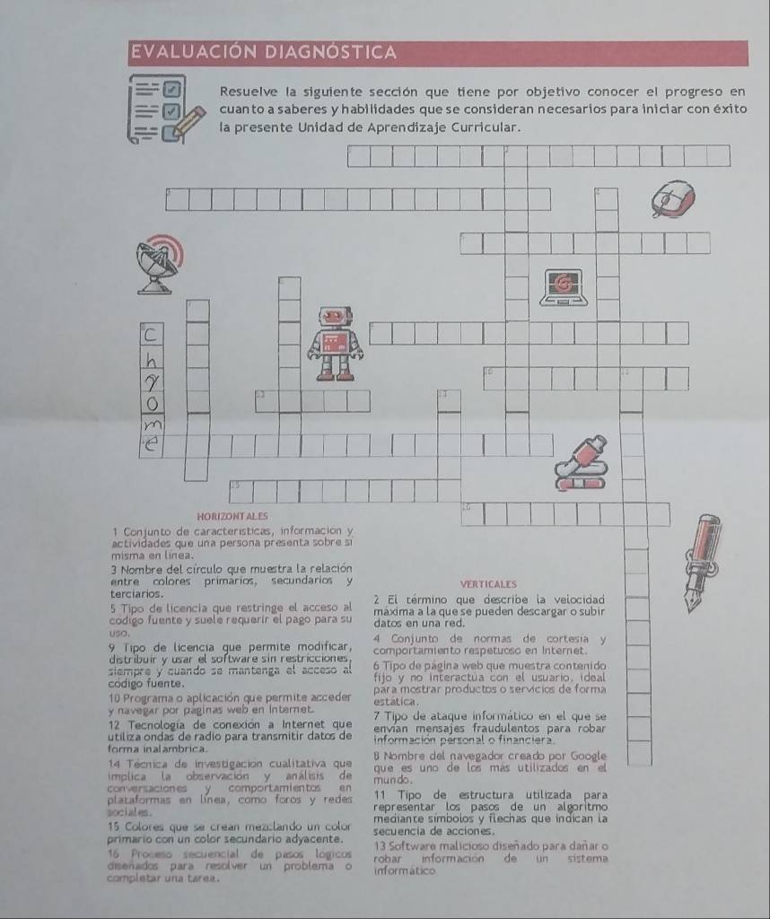 Evaluación Diagnóstica 
Resuelve la siguiente sección que tiene por objetivo conocer el progreso en 
= = cuanto a saberes y habilidades que se consideran necesarios para iniciar con éxito 
- - la presente Unidad de Aprendizaje Curricular. 
14 Técnica de investigación cualitativa que 
implica la observación y análisis de que es uno de los más utilizados en el 
conversaciones y comportamientos en mun do . 11 Tipo de estructura utilizada para 
plataformas en línea, como foros y redes representar los pasos de un algoritmo 
sociales . mediante símbolos y flechas que indican la
15 Colores que se créan mezilando un color 
primario con un color secundario adyacente. secuencia de acciones. 
16 Proceso secuencial de pasos lógicos 13 Software malicioso disenado para dañar o 
diseñados para resolver un problema o 
completar una tarea. informático