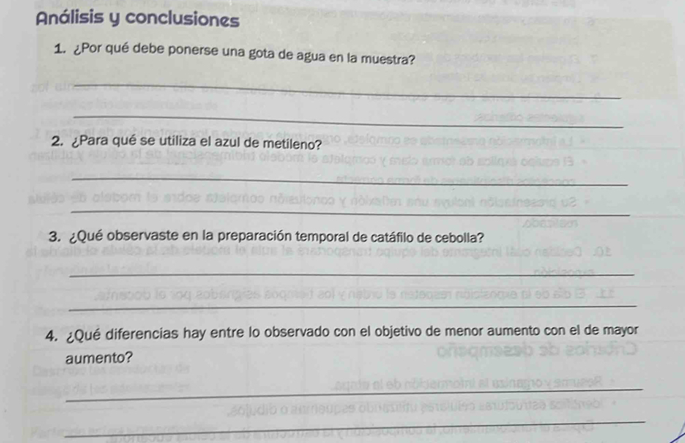 Análisis y conclusiones 
1. ¿Por qué debe ponerse una gota de agua en la muestra? 
_ 
_ 
2. ¿Para qué se utiliza el azul de metileno? 
_ 
_ 
3. ¿Qué observaste en la preparación temporal de catáfilo de cebolla? 
_ 
_ 
4. ¿Qué diferencias hay entre lo observado con el objetivo de menor aumento con el de mayor 
aumento? 
_ 
_