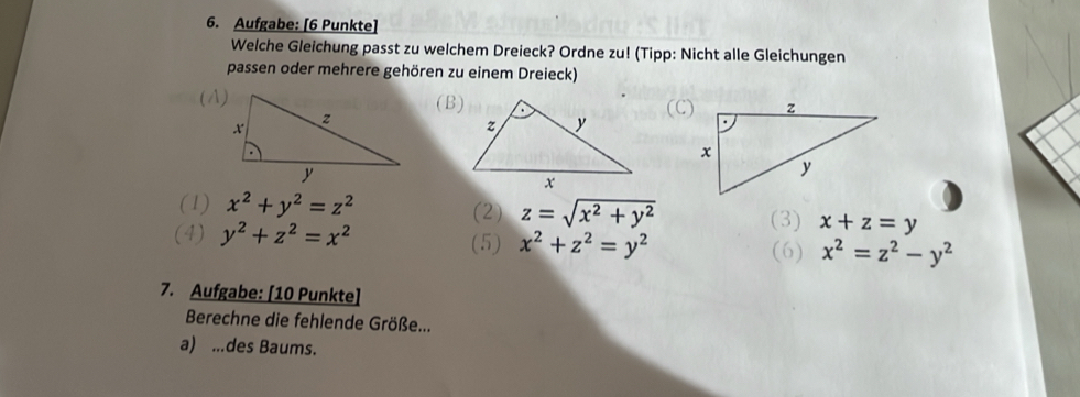 Aufgabe: [6 Punkte]
Welche Gleichung passt zu welchem Dreieck? Ordne zu! (Tipp: Nicht alle Gleichungen
passen oder mehrere gehören zu einem Dreieck)
(A)(B)
(C)
(1) x^2+y^2=z^2 (2) z=sqrt(x^2+y^2) (3) x+z=y
(4) y^2+z^2=x^2 (5) x^2+z^2=y^2 (6) x^2=z^2-y^2
7. Aufgabe: [10 Punkte]
Berechne die fehlende Größe...
a) ...des Baums.