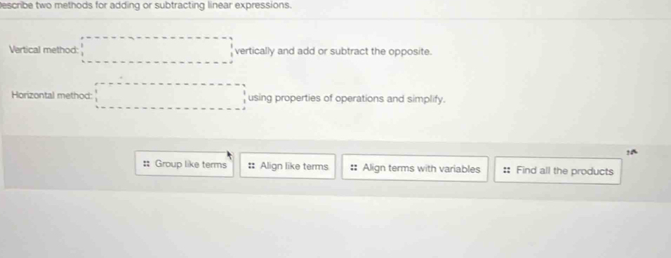 Describe two methods for adding or subtracting linear expressions.
Vertical method: □ vertically and add or subtract the opposite.
Horizontal method: □ using properties of operations and simplify.
?^
:: Group like terms :: Align like terms :: Align terms with variables Find all the products