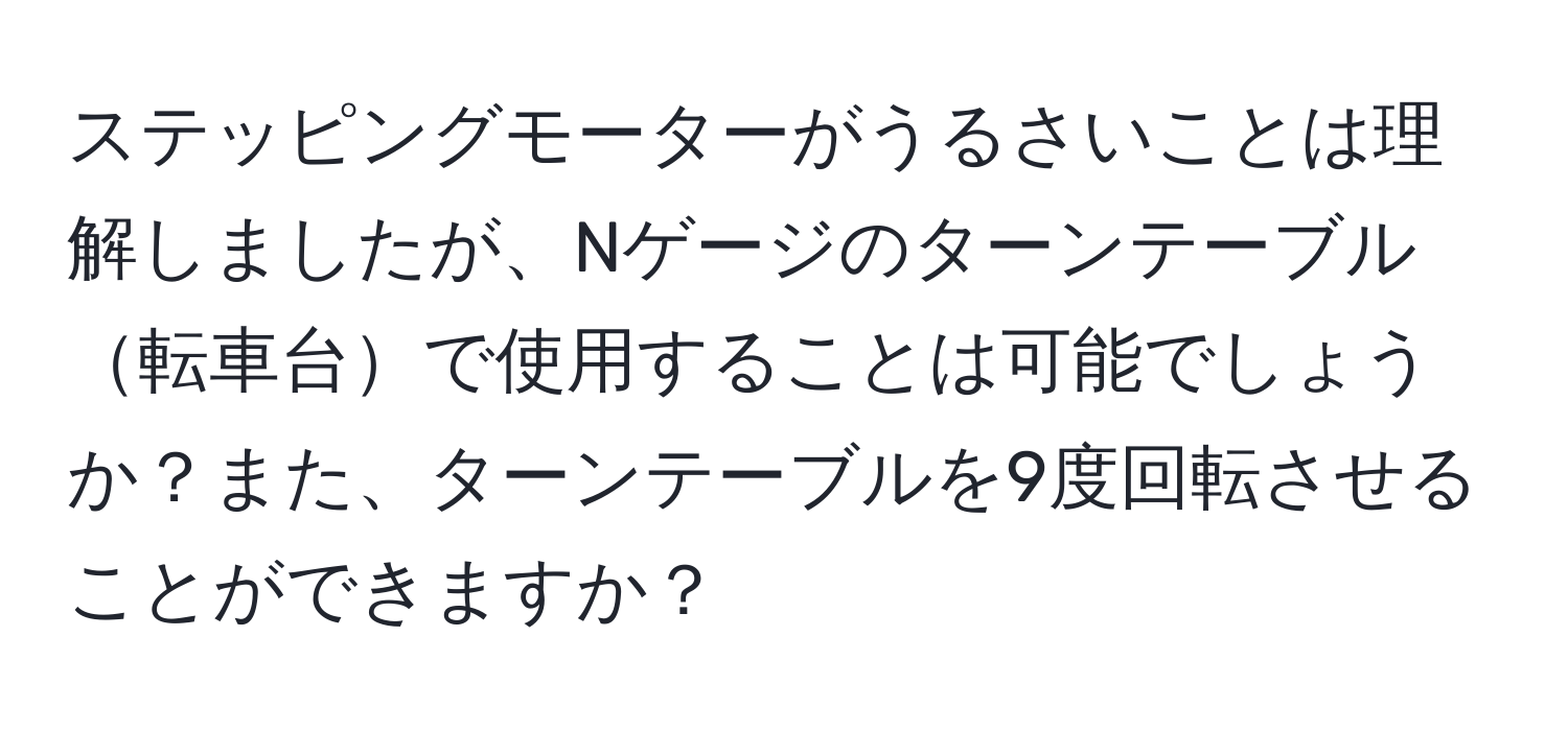 ステッピングモーターがうるさいことは理解しましたが、Nゲージのターンテーブル転車台で使用することは可能でしょうか？また、ターンテーブルを9度回転させることができますか？