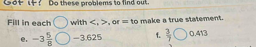 Got it: Do these problems to find out. 
Fill in each with , , or = to make a true statement.
625
f.  3/7 
e. -3 5/8  -3.625 0.4 46°