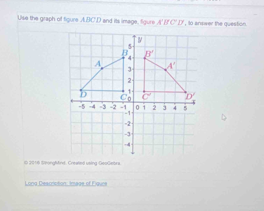 Use the graph of figure A. BC. D and its image, figure A'B'C'D' , to answer the question.
y
5
B B'
4
A
3 A'
2 -
1
D C 0 C' ^· D'
-5 -4 -3 -2 -1 0 1 2 3 4 5
-1
-2
-3
-4
© 2016 StrongMind. Created using GeoGebra. 
Long Description: Image of Figure