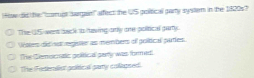 How od the "corrugt dargain" affect the US politicall party system in the 1820s?
The US went back to hawing only one political party.
Vóttess did nsl register as members of political parties.
The Demoicratic goitical party was formed!
The (Feriealist golitical pary collagsed)