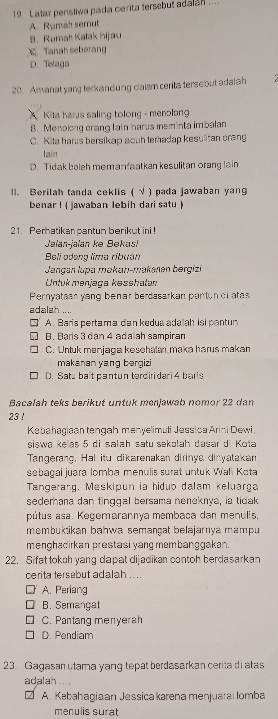 Latar peristiwa pada cerita tersebut adalah ..
A. Rumah semut
B. Rumah Katak hijau
Tanah seberang
D. Telaga
20. Amanat yang terkandung dalam cerita tersebut adalah
A Kita harus saling tolong - menolong
B. Menolong orang Iain harus meminta imbalan
C. Kita harus bersikap acuh terhadap kesulitan orang
lain
D. Tidak boleh memanfaatkan kesulitan orang lain
l. Berilah tanda ceklis ( √ ) pada jawaban yang
benar ! ( jawaban lebih dari satu )
21. Perhatikan pantun berikut ini !
Jalan-jalan ke Bekasi
Beli odeng lima ribuan
Jangan lupa makan-makanan bergizi
Untuk menjaga kesehatan
Pernyataan yang benar berdasarkan pantun di atas
adalah ....
A. Baris pertama dan kedua adalah isi pantun
B. Baris 3 dan 4 adalah sampiran
C. Untuk menjaga kesehatan,maka harus makan
makanan yang bergizi
D. Satu bait pantun terdiri dari 4 baris
Bacalah teks berikut untuk menjawab nomor 22 dan
23 !
Kebahagiaan tengah menyelimuti Jessica Arini Dewi,
siswa kelas 5 di salah satu sekolah dasar di Kota
Tangerang. Hal itu dikarenakan dirinya dinyatakan
sebagai juara lomba menulis surat untuk Wali Kota
Tangerang. Meskipun ia hidup dalam keluarga
sederhana dan tinggal bersama neneknya, ia tidak
pùtus asa. Kegemarannya membaca dan menulis,
membuktikan bahwa semangat belajarnya mampu
menghadirkan prestasi yang membanggakan.
22. Sifat tokoh yang dapat dijadikan contoh berdasarkan
cerita tersebut adalah ....
A. Periang
B. Semangat
C. Pantang menyerah
D. Pendiam
23. Gagasan utama yang tepat berdasarkan cerita di atas
adalah ....
V A. Kebahagiaan Jessica karena menjuarai lomba
menulis surat