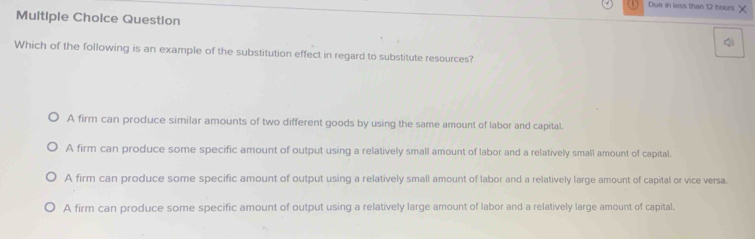 Due in less than 12 hours ×
Multiple Choice Question
Which of the following is an example of the substitution effect in regard to substitute resources?
A firm can produce similar amounts of two different goods by using the same amount of labor and capital.
A firm can produce some specific amount of output using a relatively small amount of labor and a relatively small amount of capital.
A firm can produce some specific amount of output using a relatively small amount of labor and a relatively large amount of capital or vice versa.
A firm can produce some specific amount of output using a relatively large amount of labor and a relatively large amount of capital.