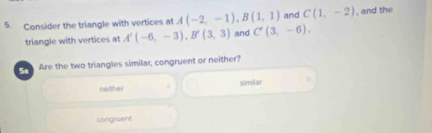 Consider the triangle with vertices at A(-2,-1), B(1,1) and C(1,-2) , and the
triangle with vertices at A'(-6,-3), B'(3,3) and C'(3,-6). 
Sa Are the two triangles similar, congruent or neither?
neither A similar
congruent