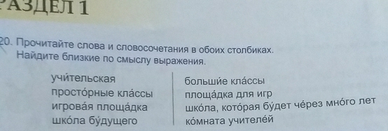 A3ДΕл 1 
20. Прοчиτайτе слова и словосочетания в обоих стοлбиках. 
Найдите близкие по смыслу вы ражения. 
учйтельская 6οльwήе κπάссьi 
προсτόрηыιе κπάссы Νлοιάдκα для κгр 
Κрοвάя πлοщάдκа ΚικόπαΒ κοτόραя бύдеτ чόрез мηόгο леτ 
κόлα бύдущегo Κόмната учителέй