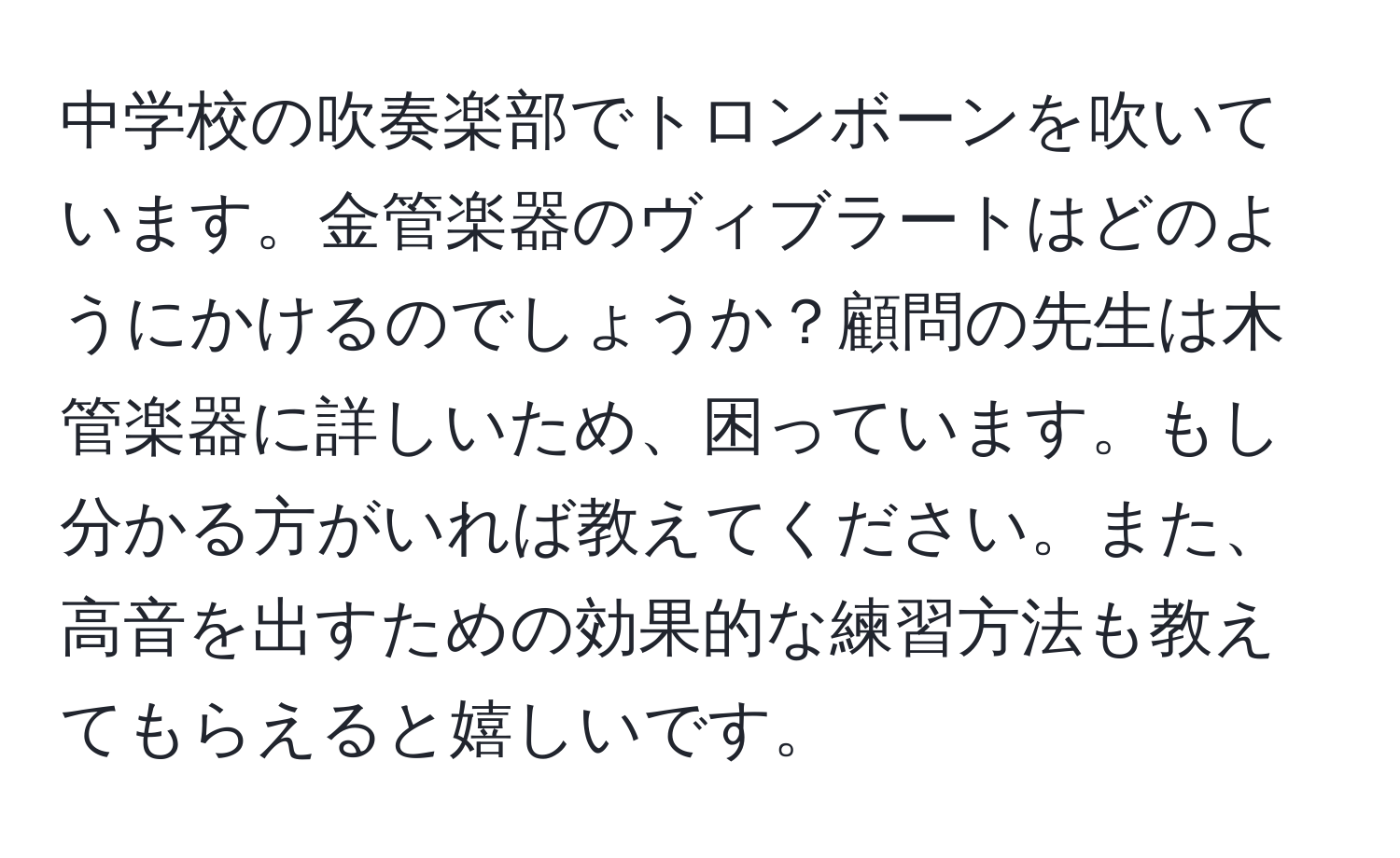 中学校の吹奏楽部でトロンボーンを吹いています。金管楽器のヴィブラートはどのようにかけるのでしょうか？顧問の先生は木管楽器に詳しいため、困っています。もし分かる方がいれば教えてください。また、高音を出すための効果的な練習方法も教えてもらえると嬉しいです。