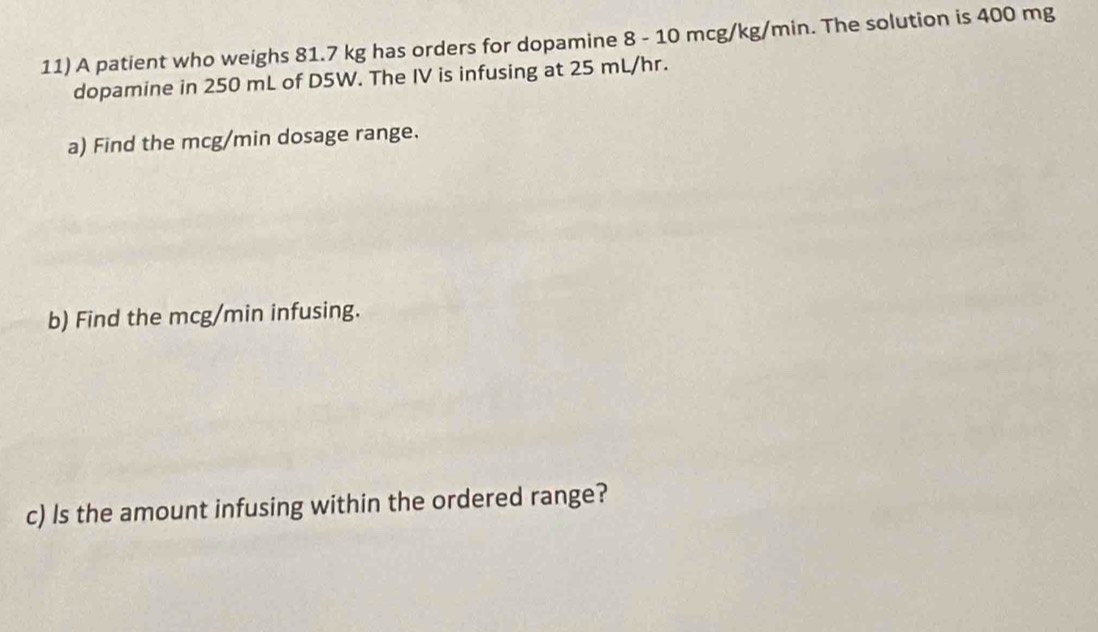 A patient who weighs 81.7 kg has orders for dopamine 8 - 10 mcg/kg/min. The solution is 400 mg
dopamine in 250 mL of D5W. The IV is infusing at 25 mL/hr. 
a) Find the mcg/min dosage range. 
b) Find the mcg/min infusing. 
c) Is the amount infusing within the ordered range?