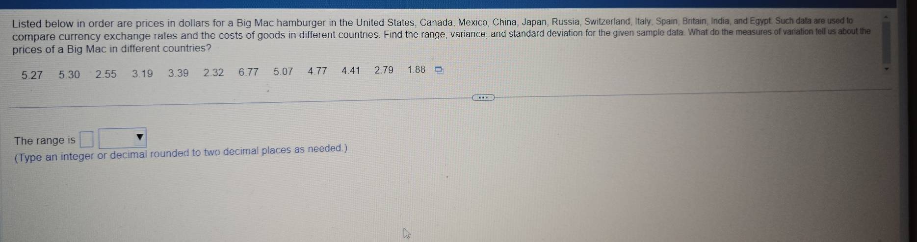 Listed below in order are prices in dollars for a Big Mac hamburger in the United States, Canada, Mexico, China, Japan, Russia, Switzerland, Italy, Spain, Britain, India, and Egypt. Such data are used to 
compare currency exchange rates and the costs of goods in different countries. Find the range, variance, and standard deviation for the given sample data. What do the measures of variation tell us about the 
prices of a Big Mac in different countries?
5.27 5.30 2.55 3.19 3.39 2.32 6.77 5.07 4.77 4.41 2.79 1.88 。 
The range is □ □
(Type an integer or decimal rounded to two decimal places as needed.)