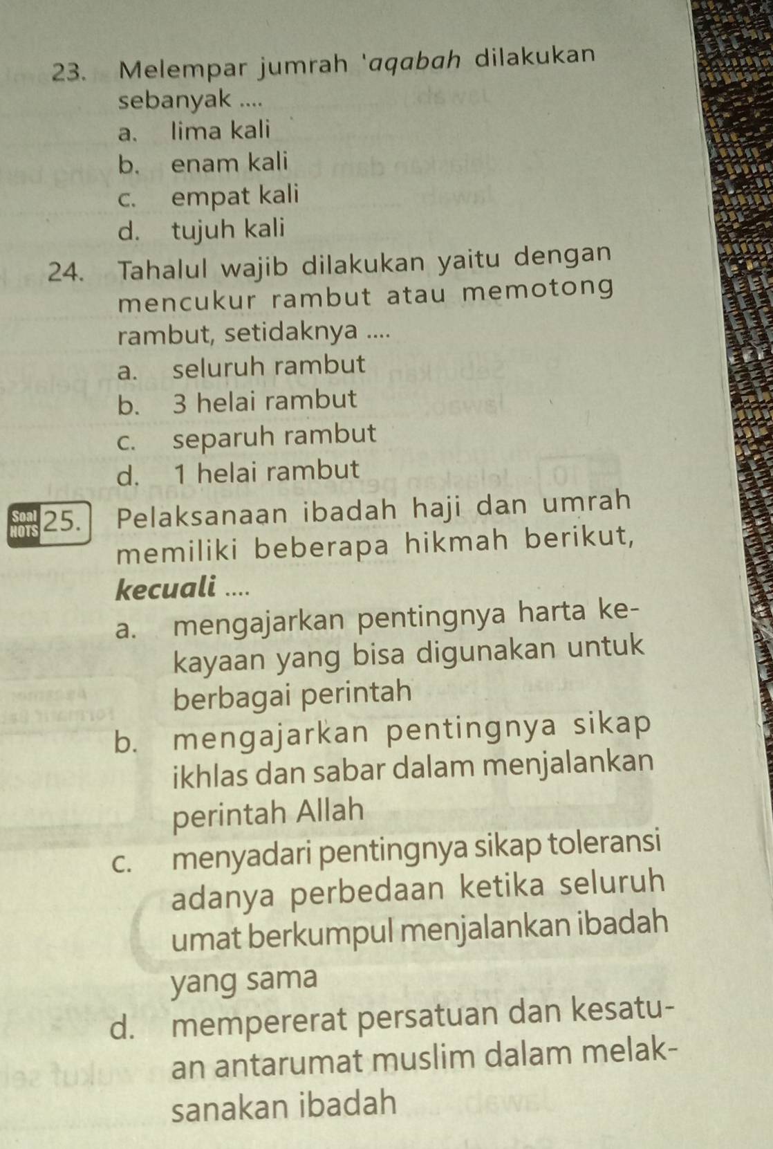 Melempar jumrah 'aqabah dilakukan
sebanyak ....
a. lima kali
b. enam kali
c. empat kali
d. tujuh kali
24. Tahalul wajib dilakukan yaitu dengan
mencukur rambut atau memotong 
rambut, setidaknya ....
a. seluruh rambut
b. 3 helai rambut
c. separuh rambut
d. 1 helai rambut
25. Pelaksanaan ibadah haji dan umrah
HOTS
memiliki beberapa hikmah berikut,
kecuali ....
a. mengajarkan pentingnya harta ke-
kayaan yang bisa digunakan untuk
berbagai perintah
b. mengajarkan pentingnya sikap
ikhlas dan sabar dalam menjalankan
perintah Allah
c. menyadari pentingnya sikap toleransi
adanya perbedaan ketika seluruh
umat berkumpul menjalankan ibadah
yang sama
d. mempererat persatuan dan kesatu-
an antarumat muslim dalam melak-
sanakan ibadah