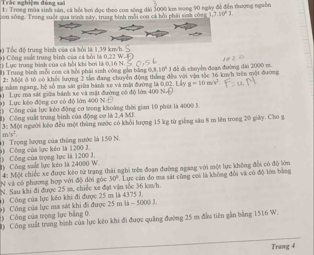 Trăc nghiệm đúng sai
1: Trong mùa sinh sản, cá hồi bơi dọc theo con sông dài 3000 km trong 90 ngày đề đến thượng nguồn
con sông. Trong suốt qua trình này, trung bình mỗi con cá hồi phải sinh công 1,7.10^6J.
) Tốc độ trung bình của cá hồi là 1,39 km/h.
b) Công suất trung bình của cá hồi là 0,22 W
c) Lực trung bình của cá hồi khi bơi là 0,16 N.
) Trung bình mỗi cọn cá hồi phải sinh công gần bằng ,8.10^6 J để di chuyển đoạn đường dài 2000 m.
2: Một ô tô có khối lượng 2 tấn đang chuyền động thẳng đều với vận tốc 36 km/h trên một đường
g nằm ngang, hệ số ma sát giữa bánh xe và mặt đường là 0,02. Lấy g=10m/s^2.
) Lực ma sát giữa bánh xe và mặt đường có độ lớn 400 N.
b) Lực kéo động cơ có độ lớn 400 N.
c) Công của lực kéo động cơ trong khoảng thời gian 10 phút là 4000 J.
d) Công suất trung bình của động cơ là 2,4 MJ.
3: Một người kéo đều một thùng nước có khối lượng 15 kg từ giếng sâu 8 m lên trong 20 giây. Cho g
m/s^2.
) Trọng lượng của thùng nước là 150 N.
) Công của lực kéo là 1200 J.
) Công của trọng lực là 1200 J.
l) Công suất lực kéo là 24000 W.
4: Một chiếc xe được kéo từ trạng thái nghi trên đoạn đường ngang với một lực không đồi có độ lớn
N và có phương hợp với độ dời góc 30°. Lực cản do ma sát cũng coi là không đồi và có độ lớn bằng
N. Sau khi đi được 25 m, chiếc xe đạt vận tốc 36 km/h.
) Công của lực kéo khi đi được 25 m là 4375 J.
) Công của lực ma sát khi đi được 25 m là - 5000 J.
) Công của trọng lực bằng 0.
d) Công suất trung bình của lực kéo khi đi được quãng đường 25 m đầu tiên gần bằng 1516 W.
Trang 4