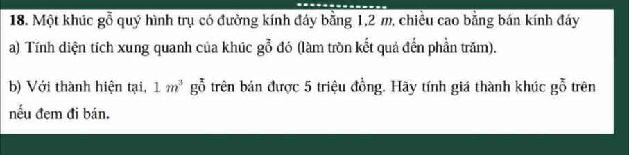 Một khúc goverline overline overline O quý hình trụ có đường kính đáy bằng 1, 2 m, chiều cao bằng bán kính đáy 
a) Tính diện tích xung quanh của khúc 、 gwidehat o^(7 đó (làm tròn kết quả đến phần trăm). 
b) Với thành hiện tại, 1m^3) goverline 0^z trên bán được 5 triệu đồng. Hãy tính giá thành khúc g_0^z trên 
nếu đem đi bán.