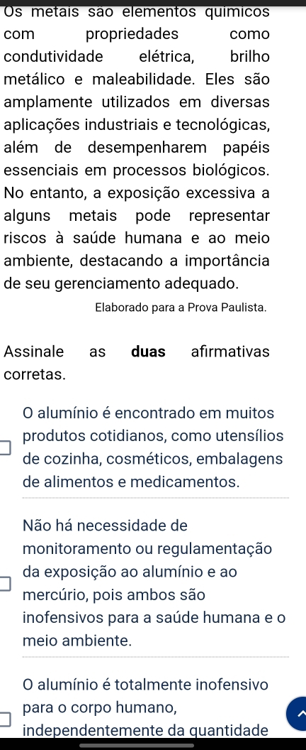 Os metais são elementos químicos
com propriedades como
condutividade elétrica, brilho
metálico e maleabilidade. Eles são
amplamente utilizados em diversas
aplicações industriais e tecnológicas,
além de desempenharem papéis
essenciais em processos biológicos.
No entanto, a exposição excessiva a
alguns metais pode representar
riscos à saúde humana e ao meio
ambiente, destacando a importância
de seu gerenciamento adequado.
Elaborado para a Prova Paulista.
Assinale as duas afirmativas
corretas.
O alumínio é encontrado em muitos
produtos cotidianos, como utensílios
de cozinha, cosméticos, embalagens
de alimentos e medicamentos.
Não há necessidade de
monitoramento ou regulamentação
da exposição ao alumínio e ao
mercúrio, pois ambos são
inofensivos para a saúde humana e o
meio ambiente.
O alumínio é totalmente inofensivo
para o corpo humano,
independentemente da quantidade