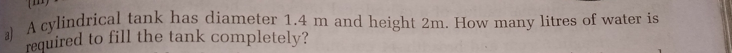 A cylindrical tank has diameter 1.4 m and height 2m. How many litres of water is 
required to fill the tank completely?