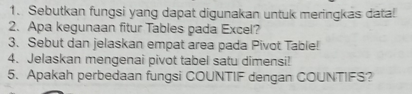 Sebutkan fungsi yang dapat digunakan untuk meringkas data! 
2. Apa kegunaan fitur Tables pada Excel? 
3. Sebut dan jelaskan empat area pada Pivot Table! 
4. Jelaskan mengenai pivot tabel satu dimensi! 
5. Apakah perbedaan fungsi COUNTIF dengan COUNTIFS?