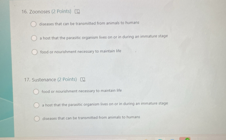 Zoonoses (2 Points)
diseases that can be transmitted from animals to humans
a host that the parasitic organism lives on or in during an immature stage
food or nourishment necessary to maintain life
17. Sustenance (2 Points)
food or nourishment necessary to maintain life
a host that the parasitic organism lives on or in during an immature stage
diseases that can be transmitted from animals to humans