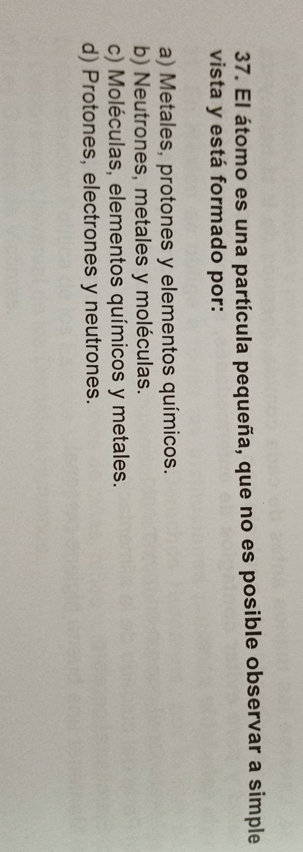 El átomo es una partícula pequeña, que no es posible observar a simple
vista y está formado por:
a) Metales, protones y elementos químicos.
b) Neutrones, metales y moléculas.
c) Moléculas, elementos químicos y metales.
d) Protones, electrones y neutrones.