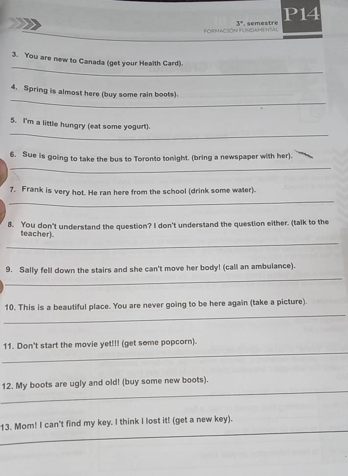 3°. semestre P14 
FORMACIÓN FUNDAMENTAL 
_ 
3. You are new to Canada (get your Health Card). 
_ 
4. Spring is almost here (buy some rain boots). 
_ 
5. I'm a little hungry (eat some yogurt). 
6. Sue is going to take the bus to Toronto tonight. (bring a newspaper with her). 
_ 
7. Frank is very hot. He ran here from the school (drink some water). 
_ 
8. You don't understand the question? I don't understand the question either. (talk to the 
_ 
teacher). 
_ 
9. Sally fell down the stairs and she can't move her body! (call an ambulance). 
_ 
10. This is a beautiful place. You are never going to be here again (take a picture). 
_ 
11. Don't start the movie yet!!! (get some popcorn). 
_ 
12. My boots are ugly and old! (buy some new boots). 
_ 
13. Mom! I can't find my key. I think I lost it! (get a new key).