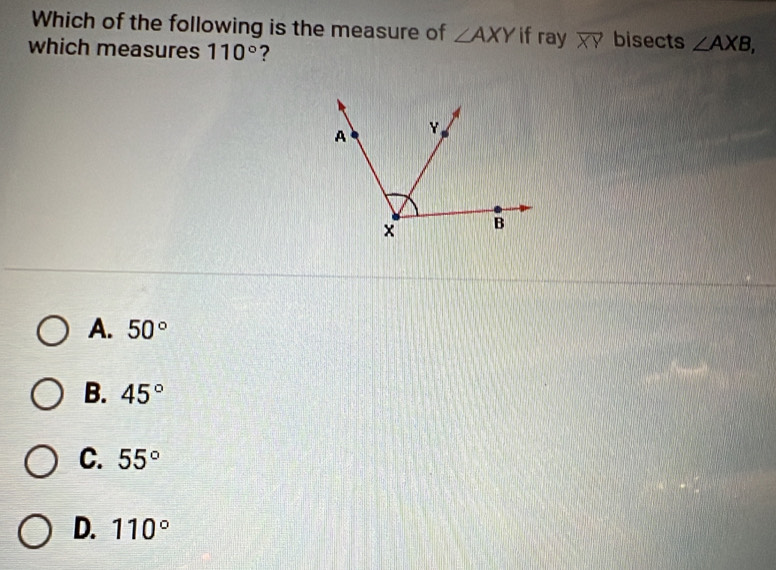 Which of the following is the measure of ∠ AXY if ray overline XY bisects ∠ AXB, 
which measures 110° ?
A. 50°
B. 45°
C. 55°
D. 110°