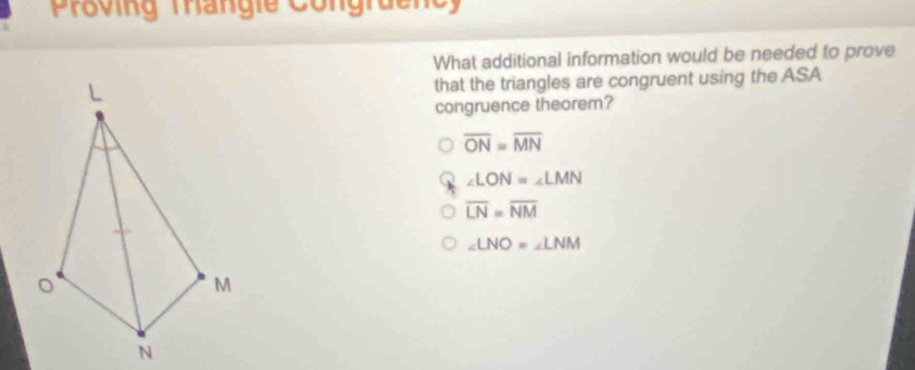 Proving Tangie Congraenc
What additional information would be needed to prove
L that the triangles are congruent using the ASA
congruence theorem?
overline ON=overline MN
∠ LON=∠ LMN
overline LN=overline NM
∠ LNO=∠ LNM
M
N