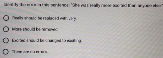 Identify the error in this sentence: "She was really more excited than anyone else."
Really should be replaced with very.
More should be removed.
Excited should be changed to exciting.
There are no errors.