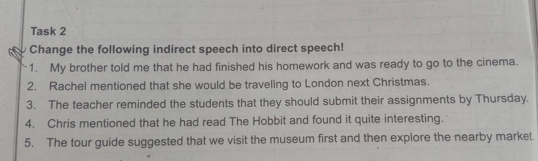 Task 2 
Change the following indirect speech into direct speech! 
1. My brother told me that he had finished his homework and was ready to go to the cinema. 
2. Rachel mentioned that she would be traveling to London next Christmas. 
3. The teacher reminded the students that they should submit their assignments by Thursday. 
4. Chris mentioned that he had read The Hobbit and found it quite interesting. 
5. The tour guide suggested that we visit the museum first and then explore the nearby market.