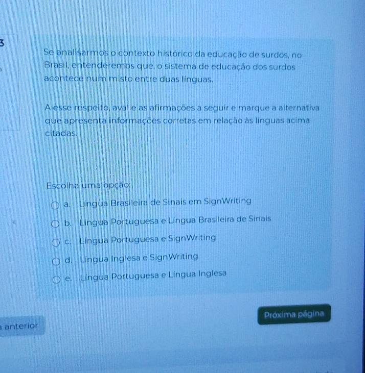 Se analisarmos o contexto histórico da educação de surdos, no
Brasil, entenderemos que, o sistema de educação dos surdos
acontece num misto entre duas línguas.
A esse respeito, avalie as afirmações a seguir e marque a alternativa
que apresenta informações corretas em relação às línguas acima
citadas.
Escolha uma opção:
a. Língua Brasileira de Sinais em SignWriting
b. Língua Portuguesa e Língua Brasileira de Sinais
c. Língua Portuguesa e SignWriting
d. Língua Inglesa e SignWriting
e. Língua Portuguesa e Língua Inglesa
Próxima página
anterior