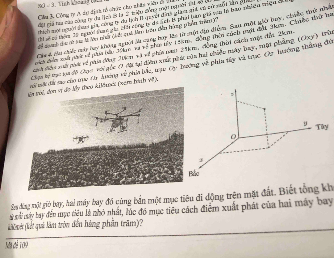 SO=3. Tính khoảng cách 
Câu 3. Công ty A dự định tổ chức cho nhân viên đi thể 
gặt giá tua của công ty du lịch B là 2 triệu đồng một người thì sẽ có 
thích mọi người tham gia, công ty du lịch B quyết định giảm giá và cứ mỗi lần giản 
thì sẽ có thêm 20 người tham gia. Hỏi công ty du lịch B phải bán giá tua là bao nhiêu triệu đồ 
Câu 4. Hai chiếc máy bay không người lái ang bay lên từ một địa điểm. Sau một giờ bay, chiếc thứ nhấ 
để doanh thu từ tua là lớn nhất (kết quả làm tròn đến hàng phần trăm)? 
cách điểm xuất phát về phía bắc 30km và vhat e phía tây 15km, đồng thời cách mặt đất 3km. Chiếc thứ ha 
cách điểm xuất phát về phía đông 20km và về phía nam 25km, đồng thời cách mặt đất 2km. 
Chọn hhat ? trục tọa độ Oxyz với gốc O đặt tại điểm xuất phát của hai chiếc máy bay, mặt phẳng (Oxy) trùi 
ặt đất sao cho trục Ox hướng về phía bắc, trục Oy hướng về phía tây và trục Oz hướng thẳng đứ 
ét (xem hình vẽ).
z
y Tây 
0 
Bắc 
Sau dúng một giờ bay, hai máy bay đó cùng bắn một mục tiêu di động trên mặt đất. Biết tổng kh 
từ mỗi máy bay đến mục tiệu là nhỏ nhất, lúc đó mục tiêu cách điểm xuất phát của hai máy bay 
kilômét (kết quả làm tròn đến hàng phần trăm)? 
Mã để 109