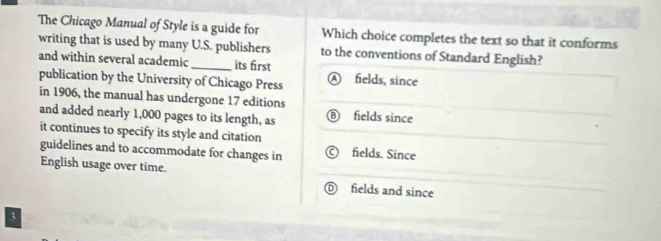 The Chicago Manual of Style is a guide for Which choice completes the text so that it conforms
writing that is used by many U.S. publishers to the conventions of Standard English?
and within several academic _its first
publication by the University of Chicago Press fields, since
in 1906, the manual has undergone 17 editions
and added nearly 1,000 pages to its length, as
fields since
it continues to specify its style and citation
guidelines and to accommodate for changes in fields. Since
English usage over time.
fields and since
3