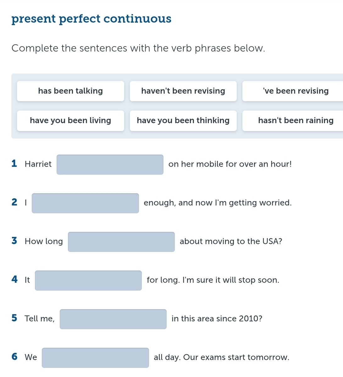 present perfect continuous
Complete the sentences with the verb phrases below.
has been talking haven't been revising 've been revising
have you been living have you been thinking hasn't been raining
1 Harriet on her mobile for over an hour!
2 1 enough, and now I'm getting worried.
3 How long about moving to the USA?
4 It for long. I'm sure it will stop soon.
5 Tell me, in this area since 2010?
6 We all day. Our exams start tomorrow.