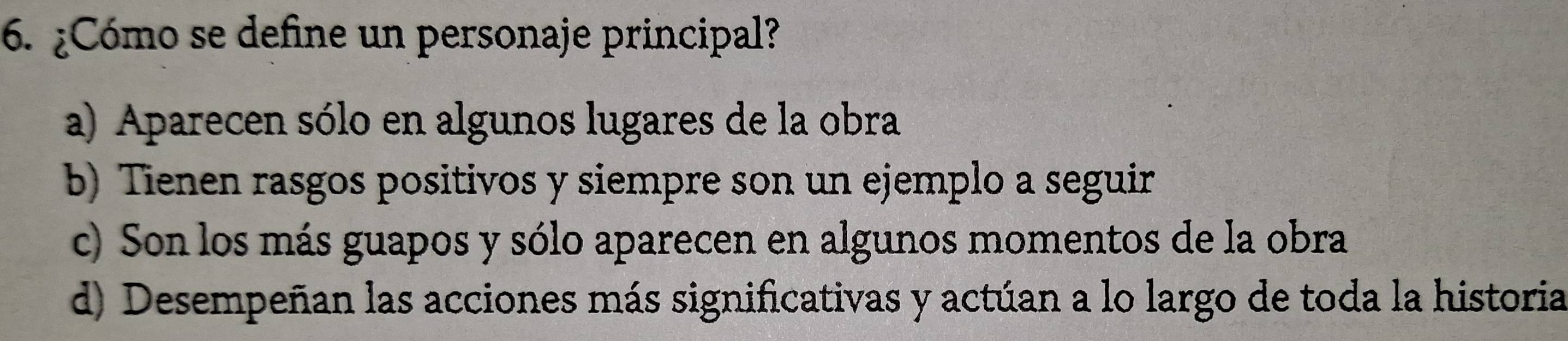 ¿Cómo se define un personaje principal?
a) Aparecen sólo en algunos lugares de la obra
b) Tienen rasgos positivos y siempre son un ejemplo a seguir
c) Son los más guapos y sólo aparecen en algunos momentos de la obra
d) Desempeñan las acciones más significativas y actúan a lo largo de toda la historia