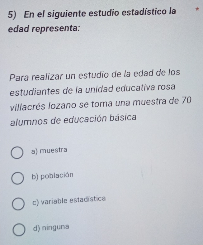 En el siguiente estudio estadístico la
edad representa:
Para realizar un estudio de la edad de los
estudiantes de la unidad educativa rosa
villacrés lozano se toma una muestra de 70
alumnos de educación básica
a) muestra
b) población
c) variable estadística
d) ninguna