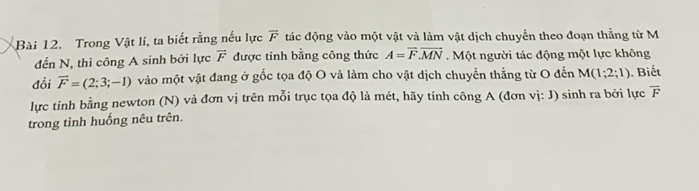 Trong Vật lí, ta biết rằng nếu lực vector F đác động vào một vật và làm vật dịch chuyển theo đoạn thằng từ M 
đến N, thì công A sinh bởi lực vector F được tinh bằng công thức A=vector F.vector MN Một người tác động một lực không 
đổi vector F=(2;3;-1) vào một vật đang ở gốc tọa độ O và làm cho vật dịch chuyển thằng từ O đến M(1;2;1). Biết 
lực tính bằng newton (N) và đơn vị trên mỗi trục tọa độ là mét, hãy tính công A (đơn vị: J) sinh ra bởi lực vector F
trong tình huống nêu trên.