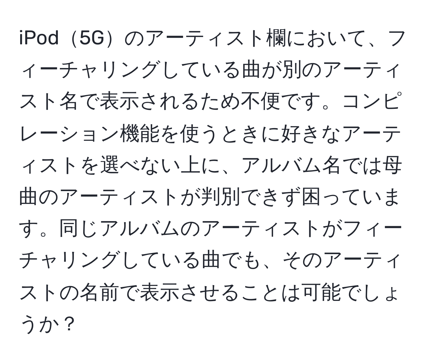 iPod5Gのアーティスト欄において、フィーチャリングしている曲が別のアーティスト名で表示されるため不便です。コンピレーション機能を使うときに好きなアーティストを選べない上に、アルバム名では母曲のアーティストが判別できず困っています。同じアルバムのアーティストがフィーチャリングしている曲でも、そのアーティストの名前で表示させることは可能でしょうか？