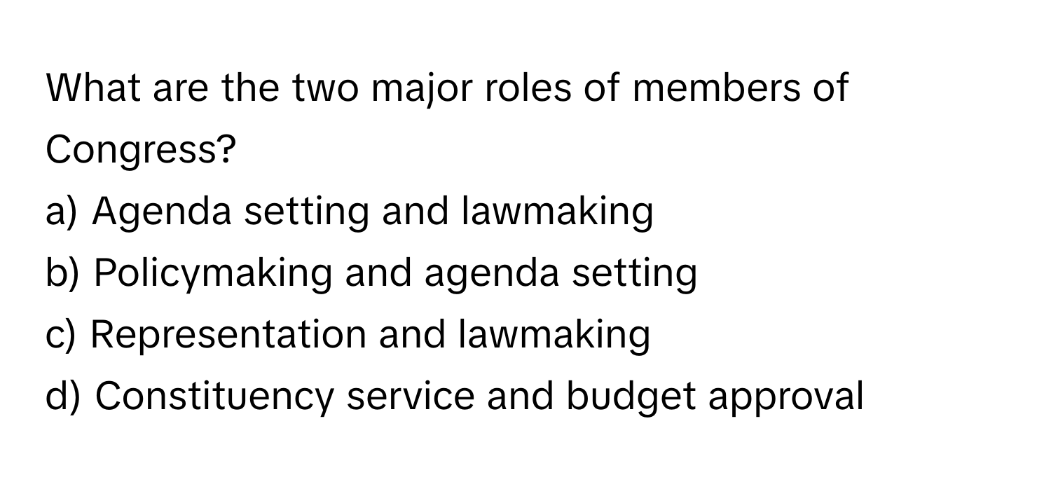 What are the two major roles of members of Congress?

a) Agenda setting and lawmaking 
b) Policymaking and agenda setting 
c) Representation and lawmaking 
d) Constituency service and budget approval