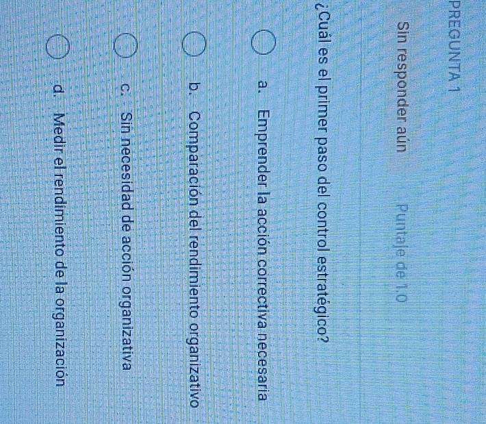 PREGUNTA 1
Sin responder aún Puntaje de 1.0
¿Cuál es el primer paso del control estratégico?
a. Emprender la acción correctiva necesaria
b. Comparación del rendimiento organizativo
c. Sin necesidad de acción organizativa
d. Medir el rendimiento de la organización