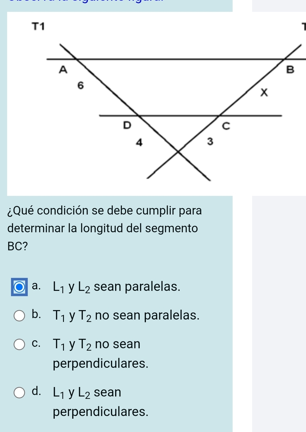 T1
¿Qué condición se debe cumplir para
determinar la longitud del segmento
BC?
a. L_1 y L_2 sean paralelas.
b. T_1 y T_2 no sean paralelas.
C. T_1 y T_2 no sean
perpendiculares.
d. L_1 y L_2 sean
perpendiculares.