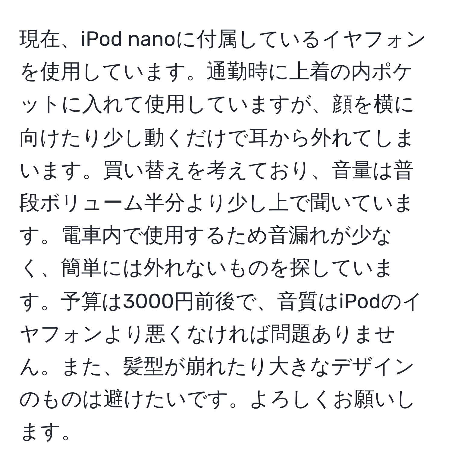 現在、iPod nanoに付属しているイヤフォンを使用しています。通勤時に上着の内ポケットに入れて使用していますが、顔を横に向けたり少し動くだけで耳から外れてしまいます。買い替えを考えており、音量は普段ボリューム半分より少し上で聞いています。電車内で使用するため音漏れが少なく、簡単には外れないものを探しています。予算は3000円前後で、音質はiPodのイヤフォンより悪くなければ問題ありません。また、髪型が崩れたり大きなデザインのものは避けたいです。よろしくお願いします。