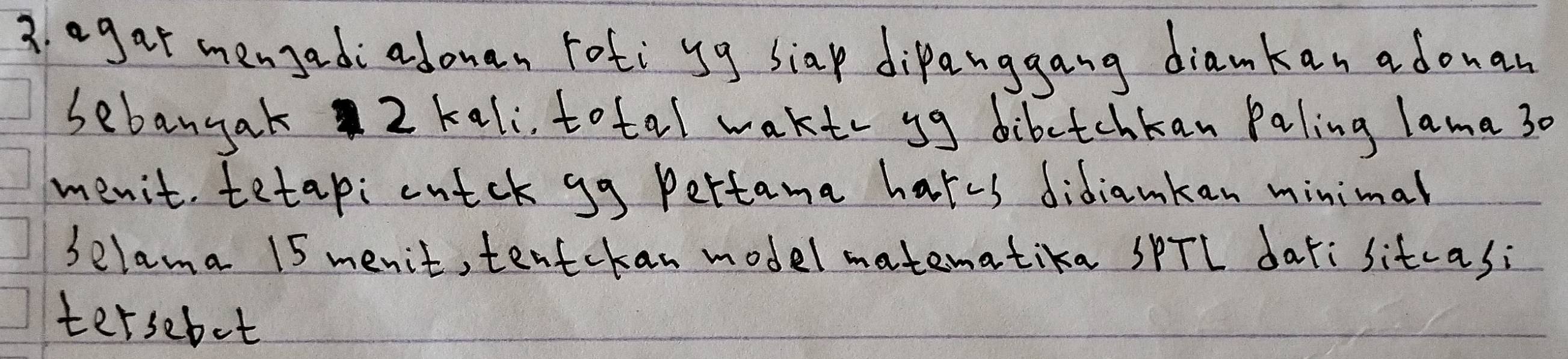 agar mengadi adonan rotiyg siap dipanggang diamkan adouan 
sebangak 2 kali, total waktr yg dibetchkan Paling lama 30
menit tetapi cutck gg Pertama hates didiamkan minimal 
selama 15 menit, tentckan model matematika SPTL dar:sitcasi 
tersebot