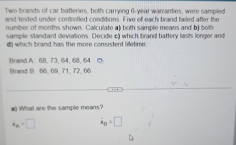 Two brands of car batteries, both carrying 6-year warranties, were sampled 
and tested under controlled conditions. Five of each brand failed after the 
number of months shown. Calculate a) both sample means and b) both 
sample standard deviations. Decide c) which brand battery lasts longer and 
d) which brand has the more consistent lifetime. 
Brand A. 68, 73, 64, 68, 64
Brand B: 66, 69, 71, 72, 66
a) What are the sample means?
dot x_A=□
overline x_B=□