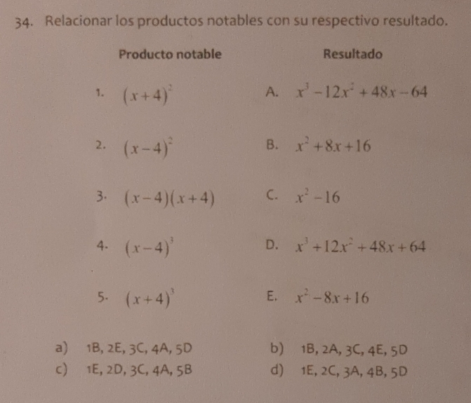 Relacionar los productos notables con su respectivo resultado.
Producto notable Resultado
1. (x+4)^2
A. x^3-12x^2+48x-64
B.
2. (x-4)^2 x^2+8x+16
3. (x-4)(x+4) C. x^2-16
D.
4. (x-4)^3 x^3+12x^2+48x+64
E.
5. (x+4)^3 x^2-8x+16
a) 1B, 2E, 3C, 4A, 5D b) 1B, 2A, 3C, 4E, 5D
c) 1E, 2D, 3C, 4A, 5B d) 1E, 2C, 3A, 4B, 5D