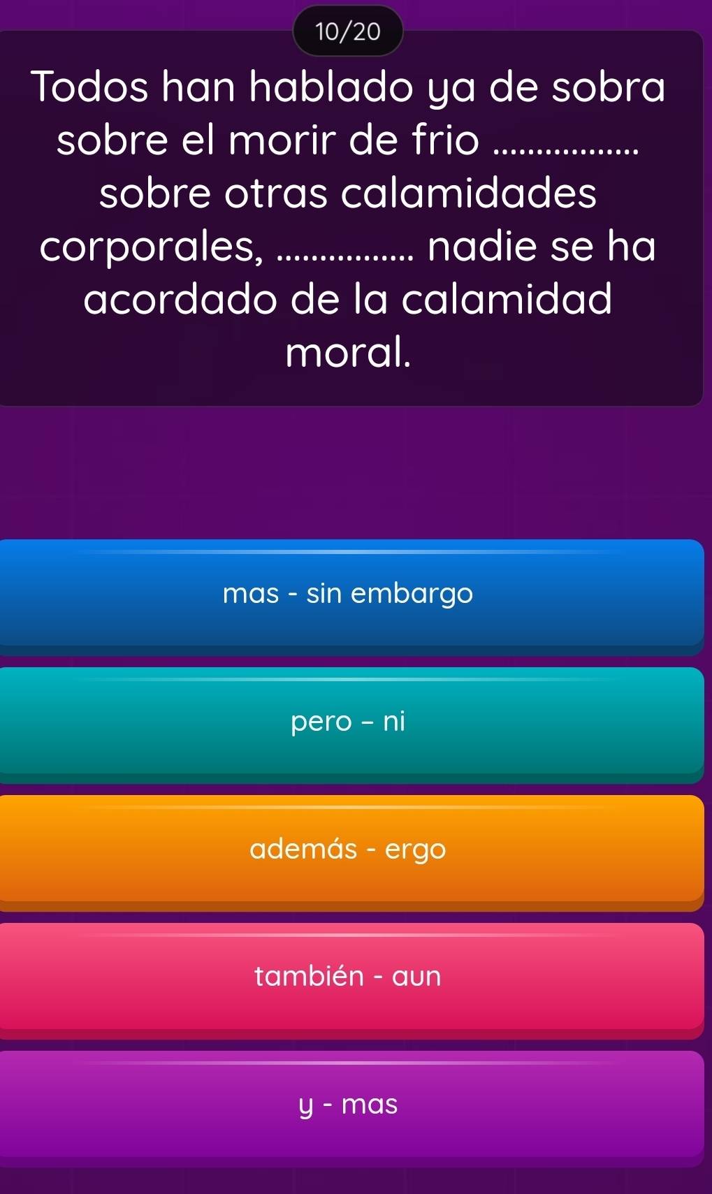 10/20
Todos han hablado ya de sobra
sobre el morir de frio_
sobre otras calamidades
corporales, _nadie se ha
acordado de la calamidad
moral.
mas - sin embargo
pero - ni
además - ergo
también - aun
- mas