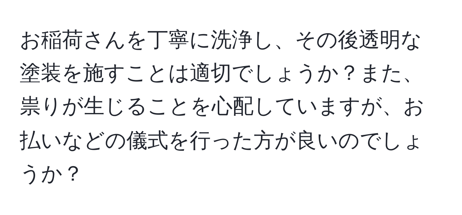 お稲荷さんを丁寧に洗浄し、その後透明な塗装を施すことは適切でしょうか？また、祟りが生じることを心配していますが、お払いなどの儀式を行った方が良いのでしょうか？