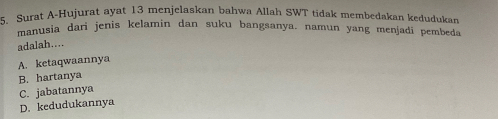 Surat A-Hujurat ayat 13 menjelaskan bahwa Allah SWT tidak membedakan kedudukan
manusia darì jenis kelamin dan suku bangsanya. namun yang menjadi pembeda
adalah....
A. ketaqwaannya
B. hartanya
C. jabatannya
D. kedudukannya