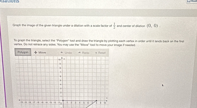 Read 
Graph the image of the given triangle under a dilation with a scale factor of  1/2  and center of dilation (0,0). 
To graph the triangle, select the "Polygon" tool and draw the triangle by plotting each vertex in order until it lands back on the first 
vertex. Do not retrace any sides. You may use the "Move" tool to move your image if needed.